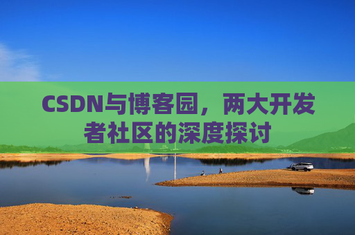 CSDN与博客园,两大开发者社区的深度探讨 CSDN与博客园,两大开发者社区的深度探讨